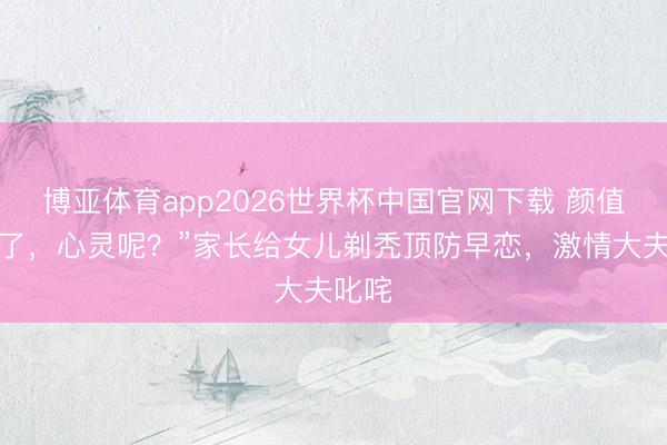 博亚体育app2026世界杯中国官网下载 颜值安全了，心灵呢？”家长给女儿剃秃顶防早恋，激情大夫叱咤