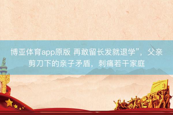 博亚体育app原版 再敢留长发就退学”,父亲剪刀下的亲子矛盾,刺痛若干家庭