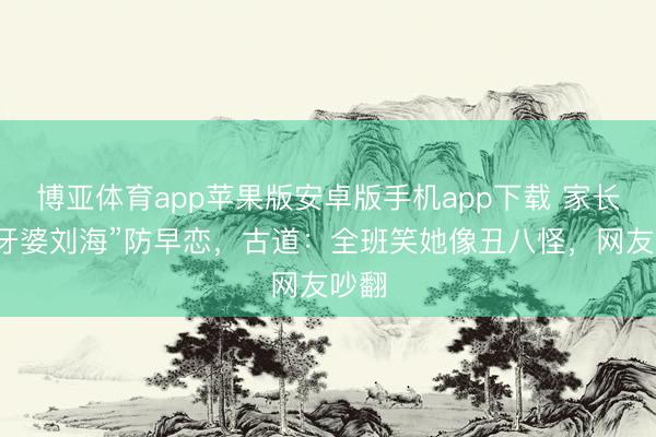 博亚体育app苹果版安卓版手机app下载 家长剪“牙婆刘海”防早恋,古道:全班笑她像丑八怪,网友吵翻