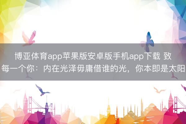 博亚体育app苹果版安卓版手机app下载 致每一个你:内在光泽毋庸借谁的光,你本即是太阳