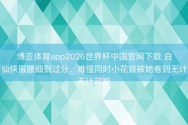 博亚体育app2026世界杯中国官网下载 白鹿穿仙侠服腰细到过分，难怪同时小花皆被她卷到无计可施