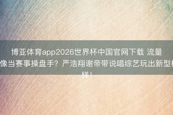 博亚体育app2026世界杯中国官网下载 流量偶像当赛事操盘手?严浩翔谢帝带说唱综艺玩出新型样!