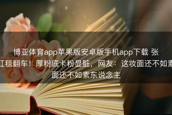 博亚体育app苹果版安卓版手机app下载 张予曦浙江红毯翻车！厚粉底卡粉显脏，网友：这妆面还不如素东说念主