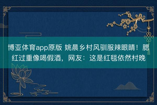 博亚体育app原版 姚晨乡村风驯服辣眼睛！腮红过重像喝假酒，网友：这是红毯依然村晚