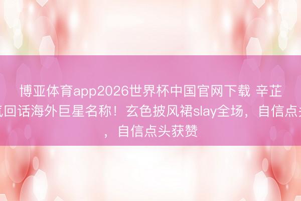 博亚体育app2026世界杯中国官网下载 辛芷蕾霸气回话海外巨星名称!玄色披风裙slay全场,自信点头获赞