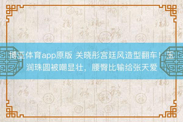 博亚体育app原版 关晓彤宫廷风造型翻车！玉润珠圆被嘲显壮，腰臀比输给张天爱