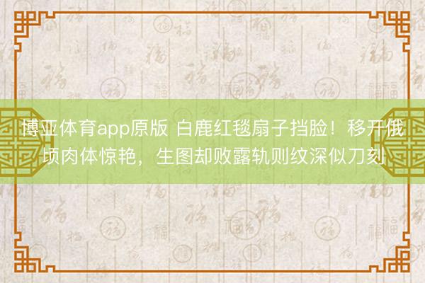 博亚体育app原版 白鹿红毯扇子挡脸！移开俄顷肉体惊艳，生图却败露轨则纹深似刀刻