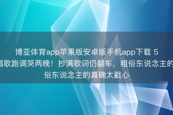 博亚体育app苹果版安卓版手机app下载 50岁李小冉唱歌跑调哭两晚！抄满歌词仍翻车，粗俗东说念主的真确太戳心