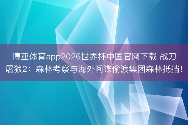 博亚体育app2026世界杯中国官网下载 战刀屠狼2:森林考察与海外间谍偷渡集团森林抵挡!