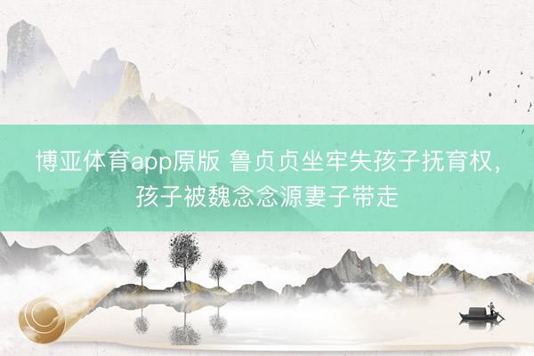 博亚体育app原版 鲁贞贞坐牢失孩子抚育权，孩子被魏念念源妻子带走
