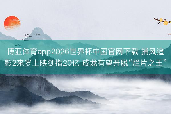 博亚体育app2026世界杯中国官网下载 捕风追影2来岁上映剑指20亿 成龙有望开脱“烂片之王”