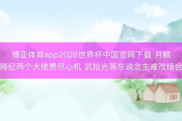 博亚体育app2026世界杯中国官网下载 月鳞绮纪两个大佬费尽心机 武拾光等东说念主难改场合