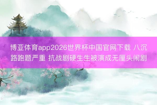 博亚体育app2026世界杯中国官网下载 八沉路跑题严重 抗战剧硬生生被演成无厘头闹剧