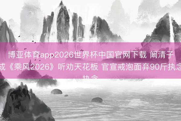 博亚体育app2026世界杯中国官网下载 阚清子成《乘风2026》听劝天花板 官宣戒泡面弃90斤执念