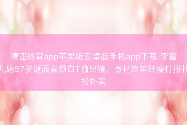 博亚体育app苹果版安卓版手机app下载 李嘉诚儿媳57岁诞辰素颜白T恤出镜，身材终年纤瘦打扮朴实