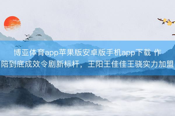 博亚体育app苹果版安卓版手机app下载 作陪到底成效令剧新标杆，王阳王佳佳王骁实力加盟