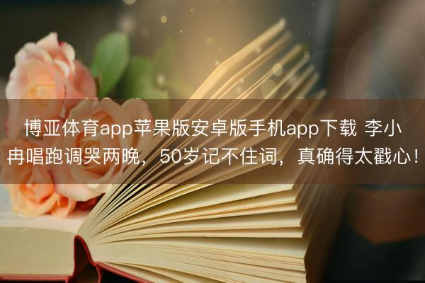 博亚体育app苹果版安卓版手机app下载 李小冉唱跑调哭两晚，50岁记不住词，真确得太戳心！