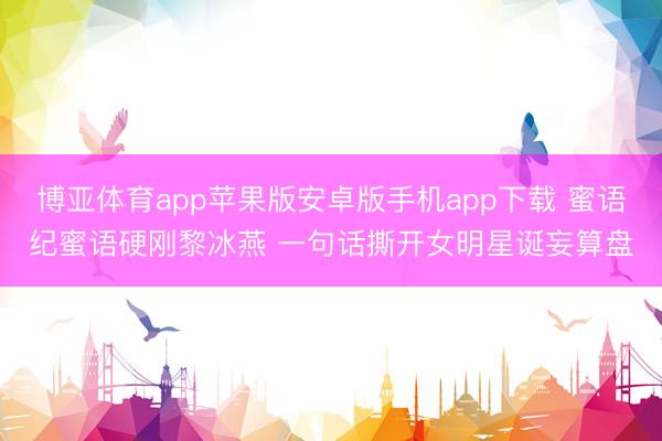 博亚体育app苹果版安卓版手机app下载 蜜语纪蜜语硬刚黎冰燕 一句话撕开女明星诞妄算盘