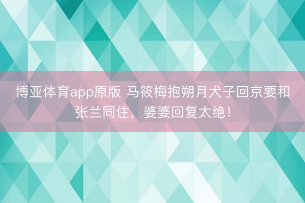 博亚体育app原版 马筱梅抱朔月犬子回京要和张兰同住,婆婆回复太绝!