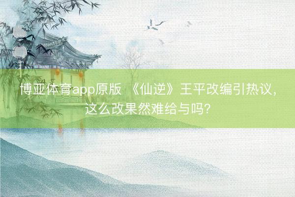 博亚体育app原版 《仙逆》王平改编引热议，这么改果然难给与吗？