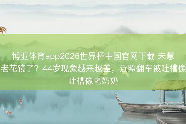 博亚体育app2026世界杯中国官网下载 宋慧乔都戴老花镜了？44岁现象越来越差，近照翻车被吐槽像老奶奶