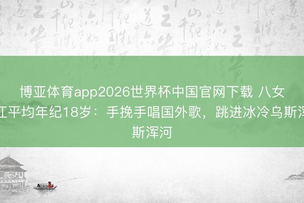 博亚体育app2026世界杯中国官网下载 八女投江平均年纪18岁：手挽手唱国外歌，跳进冰冷乌斯浑河