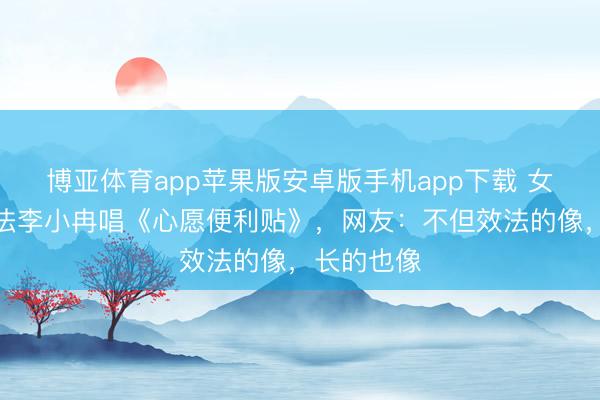 博亚体育app苹果版安卓版手机app下载 女子挑战效法李小冉唱《心愿便利贴》，网友：不但效法的像，长的也像