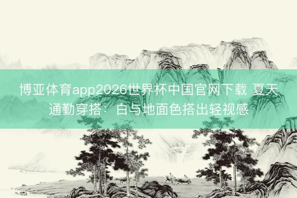 博亚体育app2026世界杯中国官网下载 夏天通勤穿搭：白与地面色搭出轻视感
