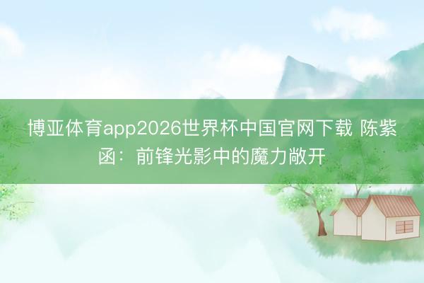 博亚体育app2026世界杯中国官网下载 陈紫函:前锋光影中的魔力敞开