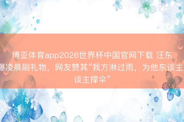 博亚体育app2026世界杯中国官网下载 汪东城被曝凌晨刷礼物，网友赞其“我方淋过雨，为他东谈主撑伞”