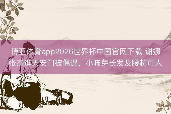 博亚体育app2026世界杯中国官网下载 谢娜张杰逛天安门被偶遇,小咘芽长发及腰超可人