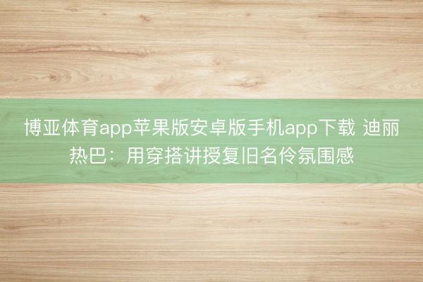 博亚体育app苹果版安卓版手机app下载 迪丽热巴:用穿搭讲授复旧名伶氛围感