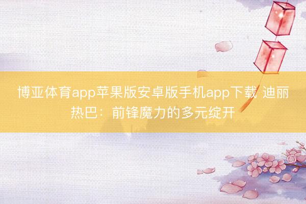 博亚体育app苹果版安卓版手机app下载 迪丽热巴：前锋魔力的多元绽开