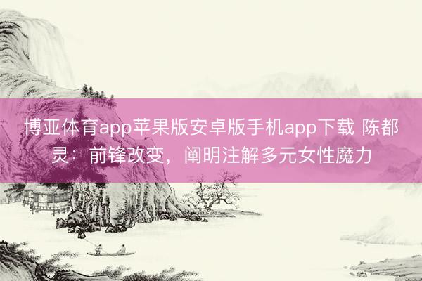 博亚体育app苹果版安卓版手机app下载 陈都灵：前锋改变，阐明注解多元女性魔力