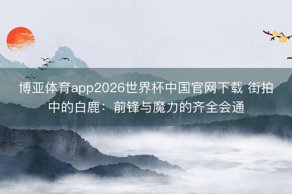 博亚体育app2026世界杯中国官网下载 街拍中的白鹿：前锋与魔力的齐全会通