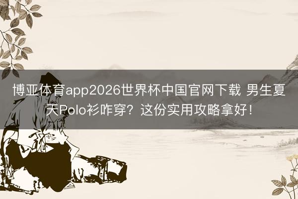 博亚体育app2026世界杯中国官网下载 男生夏天Polo衫咋穿？这份实用攻略拿好！
