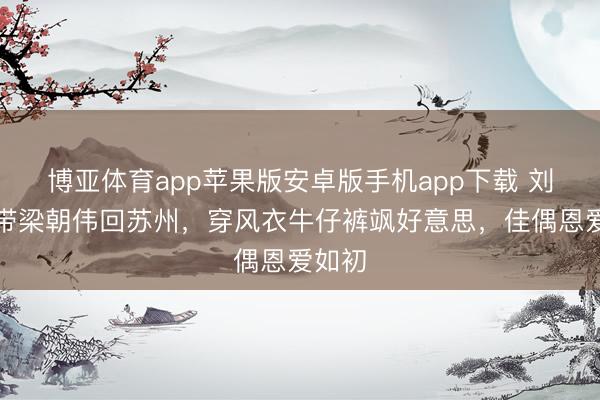 博亚体育app苹果版安卓版手机app下载 刘嘉玲带梁朝伟回苏州，穿风衣牛仔裤飒好意思，佳偶恩爱如初