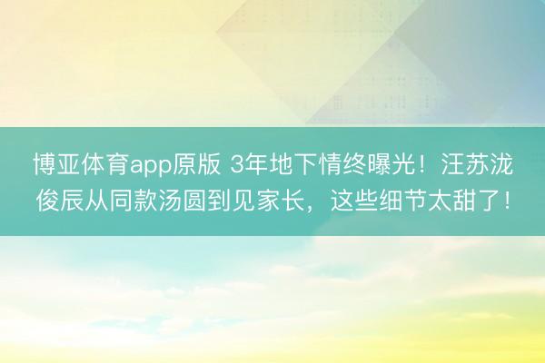 博亚体育app原版 3年地下情终曝光！汪苏泷俊辰从同款汤圆到见家长，这些细节太甜了！
