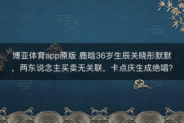 博亚体育app原版 鹿晗36岁生辰关晓彤默默，两东说念主买卖无关联，卡点庆生成绝唱？