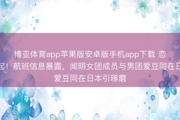 博亚体育app苹果版安卓版手机app下载 恋情传奇再起！航班信息暴露，闻明女团成员与男团爱豆同在日本引琢磨