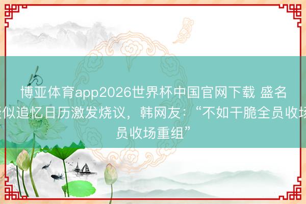 博亚体育app2026世界杯中国官网下载 盛名女团疑似追忆日历激发烧议，韩网友：“不如干脆全员收场重组”