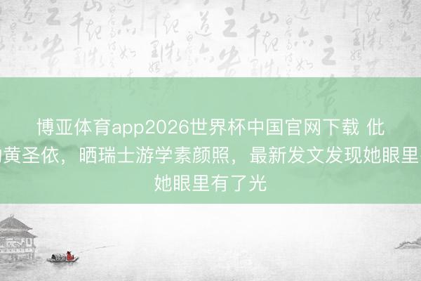 博亚体育app2026世界杯中国官网下载 仳离后的黄圣依，晒瑞士游学素颜照，最新发文发现她眼里有了光