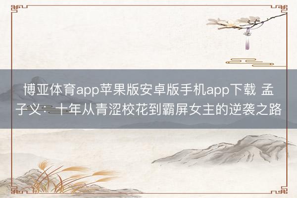 博亚体育app苹果版安卓版手机app下载 孟子义：十年从青涩校花到霸屏女主的逆袭之路