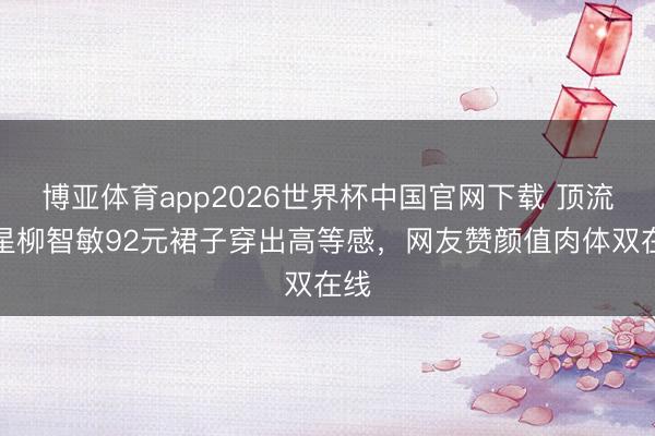 博亚体育app2026世界杯中国官网下载 顶流女星柳智敏92元裙子穿出高等感,网友赞颜值肉体双在线