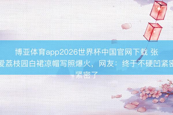 博亚体育app2026世界杯中国官网下载 张天爱荔枝园白裙凉帽写照爆火,网友:终于不硬凹紧密了