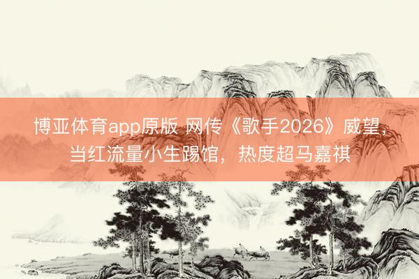 博亚体育app原版 网传《歌手2026》威望,当红流量小生踢馆,热度超马嘉祺