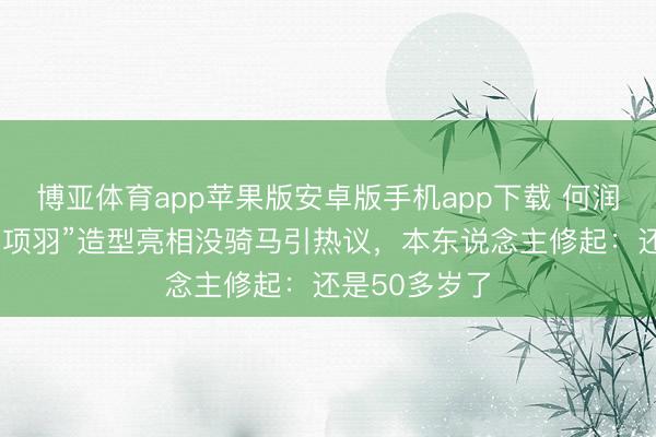 博亚体育app苹果版安卓版手机app下载 何润东“西楚霸王项羽”造型亮相没骑马引热议，本东说念主修起：还是50多岁了