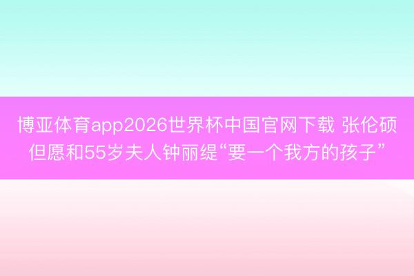 博亚体育app2026世界杯中国官网下载 张伦硕但愿和55岁夫人钟丽缇“要一个我方的孩子”