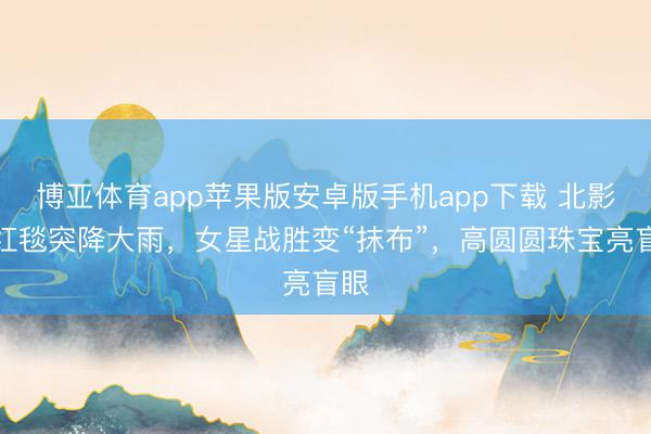 博亚体育app苹果版安卓版手机app下载 北影节红毯突降大雨，女星战胜变“抹布”，高圆圆珠宝亮盲眼