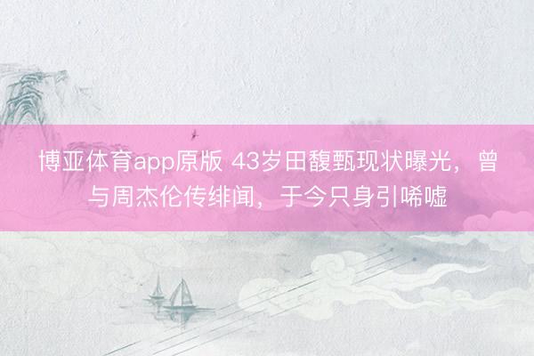 博亚体育app原版 43岁田馥甄现状曝光，曾与周杰伦传绯闻，于今只身引唏嘘
